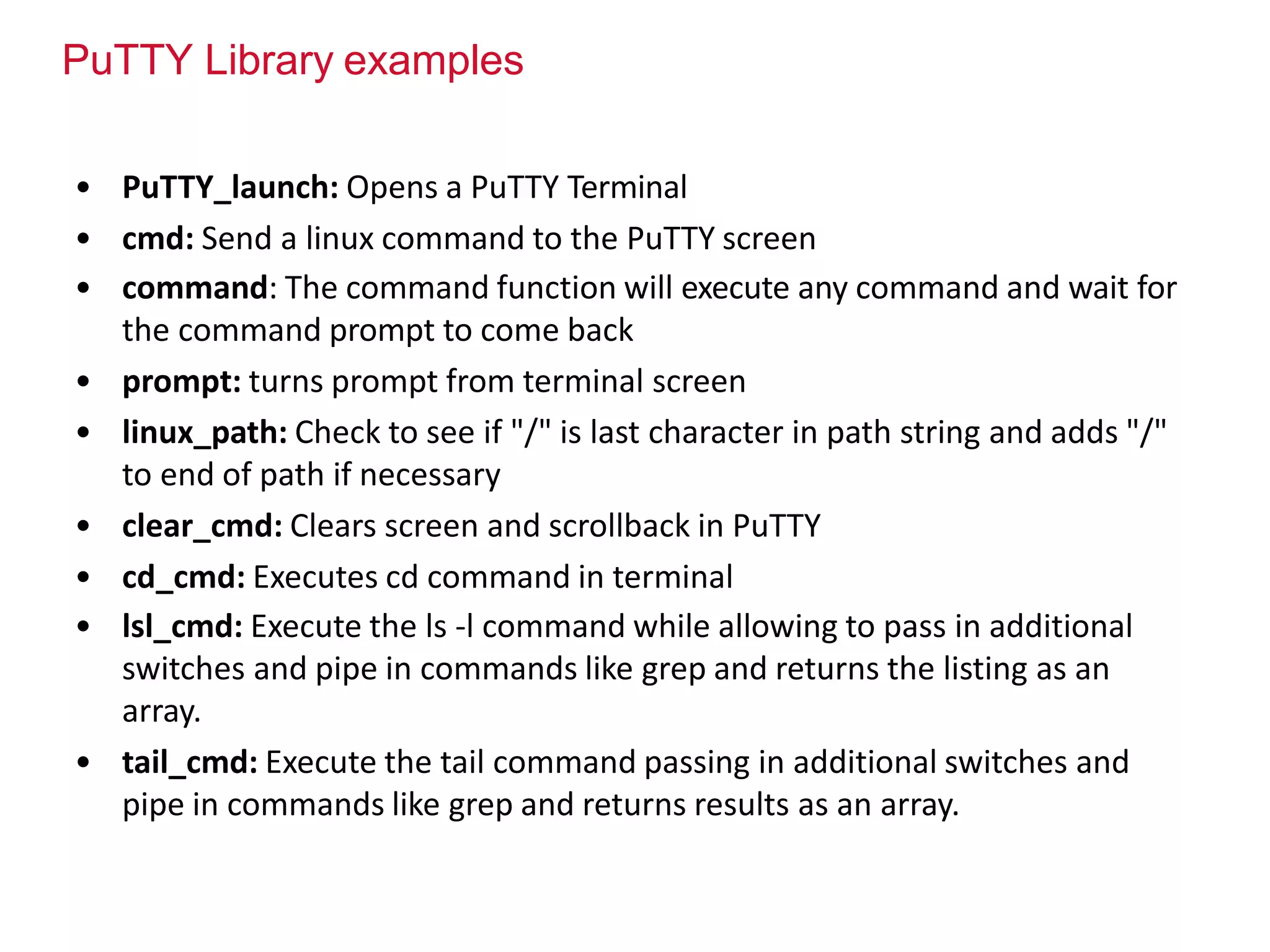 PuTTY Library examples
• PuTTY_launch: Opens a PuTTY Terminal
• cmd: Send a linux command to the PuTTY screen
• command: The command function will execute any command and wait for
the command prompt to come back
• prompt: turns prompt from terminal screen
• linux_path: Check to see if "/" is last character in path string and adds "/"
to end of path if necessary
• clear_cmd: Clears screen and scrollback in PuTTY
• cd_cmd: Executes cd command in terminal
• lsl_cmd: Execute the ls -l command while allowing to pass in additional
switches and pipe in commands like grep and returns the listing as an
array.
• tail_cmd: Execute the tail command passing in additional switches and
pipe in commands like grep and returns results as an array.
 