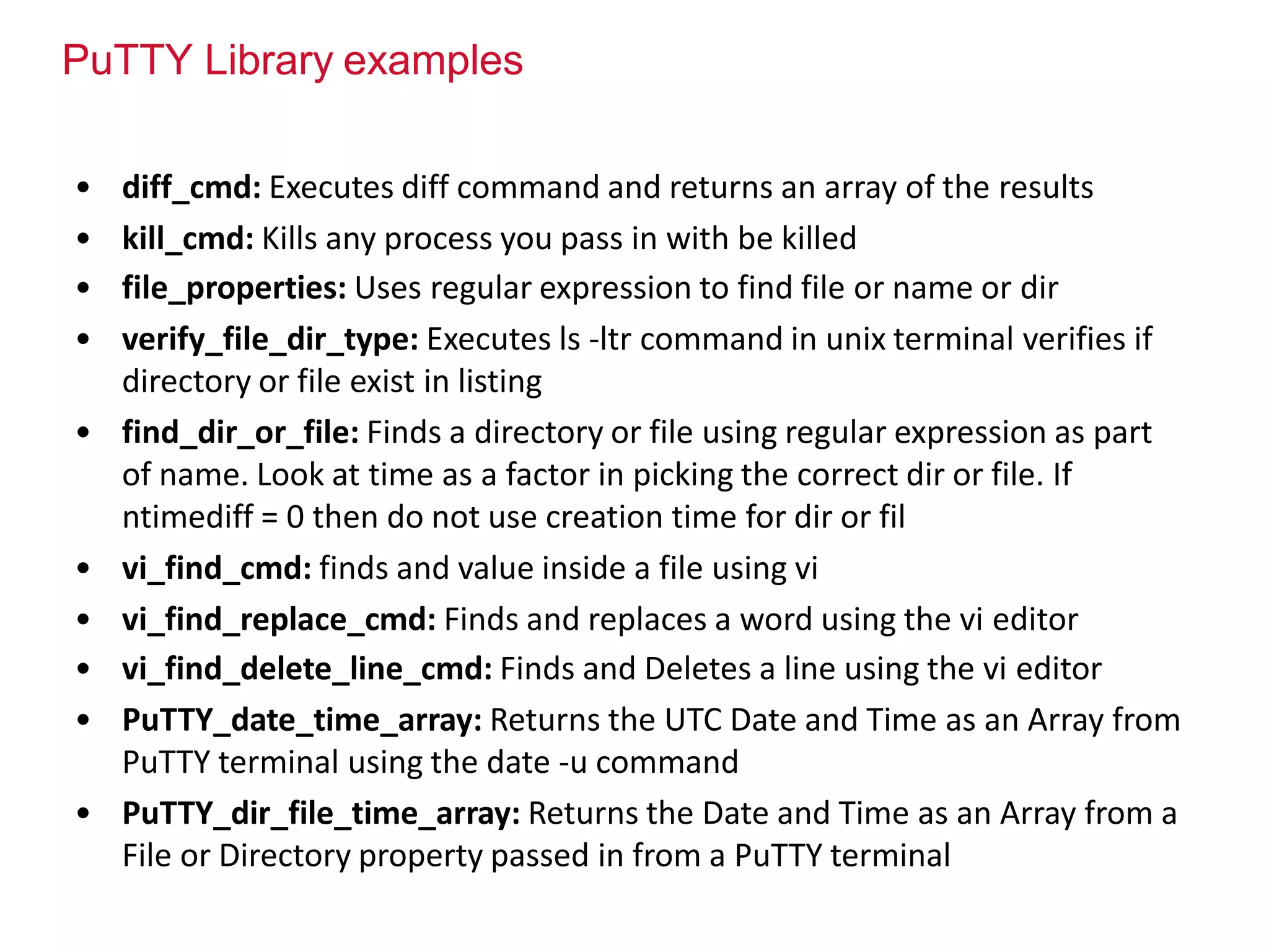 PuTTY Library examples
• diff_cmd: Executes diff command and returns an array of the results
• kill_cmd: Kills any process you pass in with be killed
• file_properties: Uses regular expression to find file or name or dir
• verify_file_dir_type: Executes ls -ltr command in unix terminal verifies if
directory or file exist in listing
• find_dir_or_file: Finds a directory or file using regular expression as part
of name. Look at time as a factor in picking the correct dir or file. If
ntimediff = 0 then do not use creation time for dir or fil
• vi_find_cmd: finds and value inside a file using vi
• vi_find_replace_cmd: Finds and replaces a word using the vi editor
• vi_find_delete_line_cmd: Finds and Deletes a line using the vi editor
• PuTTY_date_time_array: Returns the UTC Date and Time as an Array from
PuTTY terminal using the date -u command
• PuTTY_dir_file_time_array: Returns the Date and Time as an Array from a
File or Directory property passed in from a PuTTY terminal
 