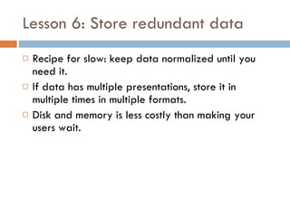 Lesson 6: Store redundant data Recipe for slow: keep data normalized until you need it. If data has multiple presentations, store it in multiple times in multiple formats. Disk and memory is less costly than making your users wait. 
