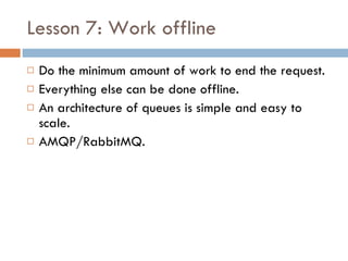 Lesson 7: Work offline Do the minimum amount of work to end the request. Everything else can be done offline. An architecture of queues is simple and easy to scale. AMQP/RabbitMQ. 