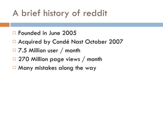 A brief history of reddit Founded in June 2005 Acquired by Condé Nast October 2007 7.5 Million user / month 270 Million page views / month Many mistakes along the way 