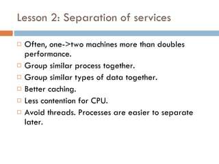 Lesson 2: Separation of services Often, one->two machines more than doubles performance. Group similar process together. Group similar types of data together. Better caching. Less contention for CPU. Avoid threads. Processes are easier to separate later. 