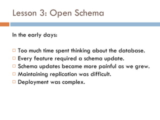 Lesson 3: Open Schema In the early days: Too much time spent thinking about the database. Every feature required a schema update. Schema updates became more painful as we grew. Maintaining replication was difficult. Deployment was complex. 