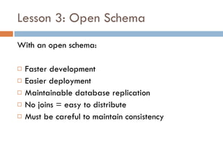 Lesson 3: Open Schema With an open schema: Faster development Easier deployment Maintainable database replication No joins = easy to distribute Must be careful to maintain consistency 