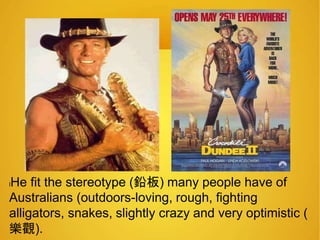 lHe fit the stereotype (鉛板) many people have of 
Australians (outdoors-loving, rough, fighting 
alligators, snakes, slightly crazy and very optimistic ( 
樂觀). 
 
