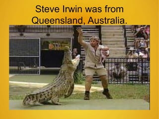 Steve Irwin was from 
Queensland, Australia. 
 