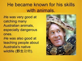 He became known for his skills 
with animals. 
lHe was very good at 
catching many 
Australian animals, 
especially dangerous 
ones. 
lHe was also good at 
teaching people about 
Australia's native 
wildlife (野生动物). 
 