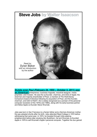 StJobs even Paul (February 24, 1955 – October 5, 2011) was
an American entrepreneur, business magnate, industrial designer, media
proprietor, and investor. He was the co-founder, chairman, and CEO of Apple; the
chairman and majority shareholder of Pixar; a member of The Walt Disney
Company's board of directors following its acquisition of Pixar; and the founder,
chairman, and CEO of NeXT. He is widely recognized as a pioneer of the personal
computer revolution of the 1970s and 1980s, along with his early business partner
and fellow Apple co-founder Steve Wozniak.
Jobs was born in San Francisco to a Syrian father and a German-American mother.
He was adopted shortly after his birth. Jobs attended Reed College in 1972 before
withdrawing that same year. In 1974, he traveled through India seeking
enlightenment before later studying Zen Buddhism. He and Wozniak co-founded
Apple in 1976 to sell Wozniak's Apple I personal computer. Together the duo gained
1
 