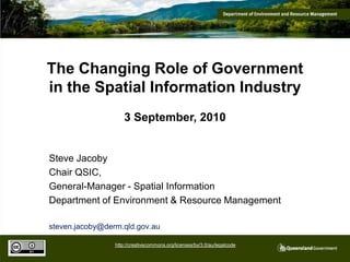 The Changing Role of Government in the Spatial Information Industry 3 September, 2010 Steve Jacoby Chair QSIC, General-Manager - Spatial Information Department of Environment & Resource Management steven.jacoby@derm.qld.gov.au http://creativecommons.org/licenses/by/3.0/au/legalcode 
