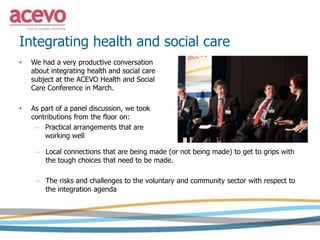 Integrating health and social care
• We had a very productive conversation
about integrating health and social care
subject at the ACEVO Health and Social
Care Conference in March.
• As part of a panel discussion, we took
contributions from the floor on:
– Practical arrangements that are
working well
– Local connections that are being made (or not being made) to get to grips with
the tough choices that need to be made.
– The risks and challenges to the voluntary and community sector with respect to
the integration agenda
 