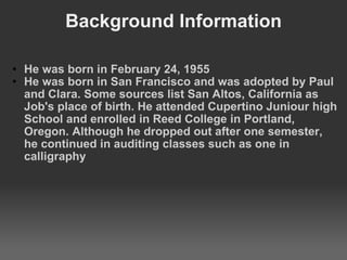Background Information He was born in February 24, 1955 He was born in San Francisco and was adopted by Paul and Clara. Some sources list San Altos, California as Job's place of birth. He attended Cupertino Juniour high School and enrolled in Reed College in Portland, Oregon. Although he dropped out after one semester, he continued in auditing classes such as one in calligraphy 