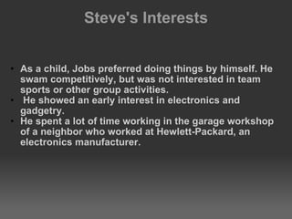 Steve's Interests    As a child, Jobs preferred doing things by himself. He swam competitively, but was not interested in team sports or other group activities.   He showed an early interest in electronics and gadgetry.  He spent a lot of time working in the garage workshop of a neighbor who worked at Hewlett-Packard, an electronics manufacturer. 