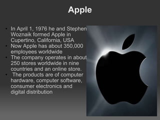 Apple In April 1, 1976 he and Stephen Woznaik formed Apple in Cupertino, California, USA Now Apple has about 350,000 employees worldwide The company operates in about 250 stores worldwide in nine countries and an online store.   The products are of computer hardware, computer software, consumer electronics and digital distribution 