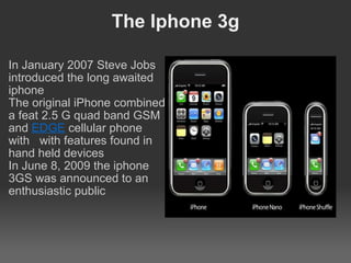 The Iphone 3g   In January 2007 Steve Jobs introduced the long awaited iphone The original iPhone combined a feat 2.5 G quad band GSM and  EDGE  cellular phone with   with features found in hand held devices In June 8, 2009 the iphone 3GS was announced to an enthusiastic public   