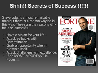 Shhh!! Secrets of Success!!!!!!! Steve Jobs is a most remarkable man but there is a reason why he is this way. These are the reasons why he is so succesful   Have a Vision for your life.  Attack setbacks with Determination.  Grab an opportunity when it presents itself.  Attack challenges with excellence.    And MOST IMPORTANT is Focus!!!! 