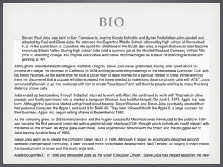 BIO
     Steven Paul Jobs was born in San Francisco to Joanne Carole Schieble and Syrian Abdulfattah John Jandali and
     adopted by Paul and Clara Jobs. He attended the Cupertino Middle School followed by high school at Homestead
     H.S. in the same town of Cupertino. He spent his childhood in the South Bay area, a region that would later become
     known as Silicon Valley. During high school Jobs held a summer job at the Hewlett-Packard Company in Palo Alto
     prior to attending college. His original association with Steve Wozinak began as a result of attending lectures and
     working at HP.
Although he attended Reed College in Portland, Oregon, Steve Jobs never graduated, having only spent about six
months at college. He returned to California in 1974 and began attending meetings of the Homebrew Computer Club with
his friend Wozniak. At the same time he took a job at Atari to save money for a spiritual retreat to India. While working
there he discovered that a popular whistle recreated the tones needed to make long distance phone calls with AT&T. Jobs
convinced Wozniak to go into business with him to create "blue boxes" and sell them to people wishing to make free long
distance phone calls.
Jobs ended up backpacking through India but returned to work with Atari. He continued to work with Wozniak on other
projects and finally convinced him to market a computer Wozniak had built for himself. On April 1, 1976, Apple Inc. was
born. Although the business started with printed circuit boards, Steve Wozniak and Steve Jobs eventually created their
first personal computer, the Apple I, and sold it for $666.66. They later followed it with the Apple II, a large success for
their business. Apple Inc. began selling shares in December of 1980.
As the company grew, so did its merchandise and the hugely successful Macintosh was introduced to the public in 1984
and became the first personal computer with a graphical user interface (GUI) through which individuals could interact with
the items on the screen. As Apple grew even more, Jobs experienced tension with the board and the struggles led to
Jobs leaving Apple in May of 1985.
Steve Jobs went on to create the company called NeXT in 1986. Although it began as a company designed around
aesthetic interpersonal computing, it later focused more on software development. NeXT ended up playing a major role in
the development of email and the world wide web.
Apple bought NeXT in 1996 and reinstated Jobs as the Chief Executive Officer. Steve Jobs has helped establish the new
 