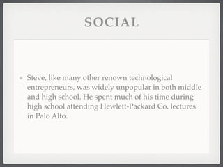 SOCIAL



Steve, like many other renown technological
entrepreneurs, was widely unpopular in both middle
and high school. He spent much of his time during
high school attending Hewlett-Packard Co. lectures
in Palo Alto.
 