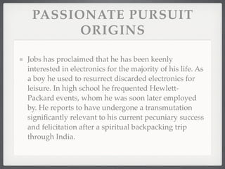 PASSIONATE PURSUIT
       ORIGINS

Jobs has proclaimed that he has been keenly
interested in electronics for the majority of his life. As
a boy he used to resurrect discarded electronics for
leisure. In high school he frequented Hewlett-
Packard events, whom he was soon later employed
by. He reports to have undergone a transmutation
signiﬁcantly relevant to his current pecuniary success
and felicitation after a spiritual backpacking trip
through India.
 