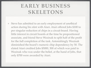 EARLY BUSINESS
          SKELETONS

Steve has admitted to an early employment of unethical
action during his stint with Atari. Atari offered Jobs $100 to
per singular reduction of chips in a circuit board. Having
little interest in circuit boards at the time he propositioned
associate, and friend Steve Wozinak to split half of the proﬁt
for the full completion of the task. Astonishingly Wozinak
diminished the board’s numeric chip dependency by 50. The
elated Atari credited Jobs $5000, 300 of which was paid to
Wozinak who was under the belief, at the hand of Jobs, that
only $700 were awarded by Atari.
 