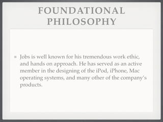 FOUNDATIONAL
        PHILOSOPHY


Jobs is well known for his tremendous work ethic,
and hands on approach. He has served as an active
member in the designing of the iPod, iPhone, Mac
operating systems, and many other of the company’s
products.
 