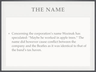 THE NAME



Concerning the corporation’s name Wozinak has
speculated: “Maybe he worked in apple trees.” The
name did however cause conﬂict between the
company and the Beatles as it was identical to that of
the band’s tax haven.
 