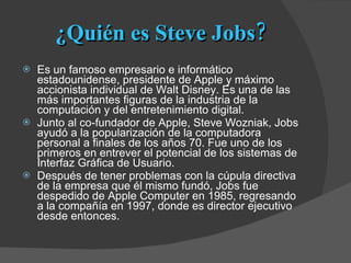 ¿Quién es Steve Jobs? Es un famoso empresario e informático estadounidense, presidente de Apple y máximo accionista individual de Walt Disney. Es una de las más importantes figuras de la industria de la computación y del entretenimiento digital. Junto al co-fundador de Apple, Steve Wozniak, Jobs ayudó a la popularización de la computadora personal a finales de los años 70. Fue uno de los primeros en entrever el potencial de los sistemas de Interfaz Gráfica de Usuario. Después de tener problemas con la cúpula directiva de la empresa que él mismo fundó, Jobs fue despedido de Apple Computer en 1985, regresando a la compañía en 1997, donde es director ejecutivo desde entonces. 