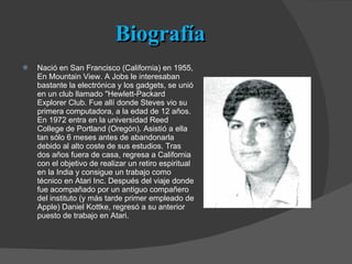 Biografía Nació en San Francisco (California) en 1955, En Mountain View. A Jobs le interesaban bastante la electrónica y los gadgets, se unió en un club llamado "Hewlett-Packard Explorer Club. Fue allí donde Steves vio su primera computadora, a la edad de 12 años. En 1972 entra en la universidad Reed College de Portland (Oregón). Asistió a ella tan sólo 6 meses antes de abandonarla debido al alto coste de sus estudios. Tras dos años fuera de casa, regresa a California con el objetivo de realizar un retiro espiritual en la India y consigue un trabajo como técnico en Atari Inc. Después del viaje donde fue acompañado por un antiguo compañero del instituto (y más tarde primer empleado de Apple) Daniel Kottke, regresó a su anterior puesto de trabajo en Atari. 