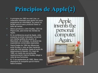 Principios de Apple(2) A principios de 1983 se creó Lisa, un ordenador diseñado para gente con poca experiencia en informática. Su precio no facilitó que el nuevo producto fuese un éxito de ventas. Steve convence a John Sculley, CEO de Pepsi-Cola, para tomar las riendas de Apple. En la conferencia anual de Apple, Jobs presenta el primer ordenador comercial con interfaz gráfica de usuario, el Macintosh, sin embargo, no alcanzó las expectativas comerciales esperadas. Hacia finales de 1984 las diferencias entre Sculley y Jobs se iban haciendo cada vez más grandes, hasta el punto de deteriorarse la relación. En mayo de 1985, en medio de una profunda reestructuración interna Sculley relegó a Jobs de sus funciones. El 13 de septiembre de 1985, Steve Jobs abandonó la compañía que él mismo había fundado. 