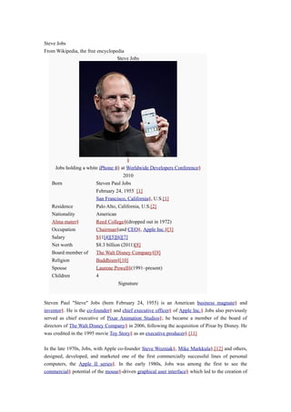 Steve Jobs
From Wikipedia, the free encyclopedia
                                  Steve Jobs




                                       §
     Jobs holding a white iPhone 4§ at Worldwide Developers Conference§
                                     2010
   Born                 Steven Paul Jobs
                        February 24, 1955 [1]
                        San Francisco, California§, U.S.[1]
   Residence            Palo Alto, California, U.S.[2]
   Nationality          American
   Alma mater§          Reed College§(dropped out in 1972)
   Occupation           Chairman§and CEO§, Apple Inc.§[3]
   Salary               $§1[4][5][6][7]
   Net worth            $8.3 billion (2011)[8]
   Board member of      The Walt Disney Company§[9]
   Religion             Buddhism§[10]
   Spouse               Laurene Powell§(1991–present)
   Children             4
                                   Signature


Steven Paul "Steve" Jobs (born February 24, 1955) is an American business magnate§ and
inventor§. He is the co-founder§ and chief executive officer§ of Apple Inc.§ Jobs also previously
served as chief executive of Pixar Animation Studios§; he became a member of the board of
directors of The Walt Disney Company§ in 2006, following the acquisition of Pixar by Disney. He
was credited in the 1995 movie Toy Story§ as an executive producer§.[11]

In the late 1970s, Jobs, with Apple co-founder Steve Wozniak§, Mike Markkula§,[12] and others,
designed, developed, and marketed one of the first commercially successful lines of personal
computers, the Apple II series§. In the early 1980s, Jobs was among the first to see the
commercial§ potential of the mouse§-driven graphical user interface§ which led to the creation of
 