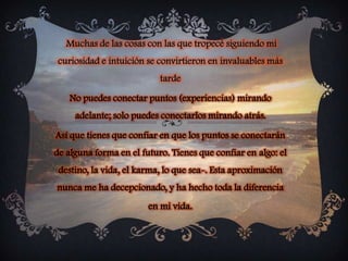 Muchas de las cosas con las que tropecé siguiendo mi curiosidad e intuición se convirtieron en invaluables más tarde No puedes conectar puntos (experiencias) mirando adelante; solo puedes conectarlos mirando atrás.Así que tienes que confiar en que los puntos se conectarán de alguna forma en el futuro. Tienes que confiar en algo: el destino, la vida, el karma, lo que sea-. Esta aproximación nunca me ha decepcionado, y ha hecho toda la diferencia en mi vida. 
