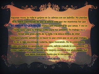 Algunas veces, la vida te golpea en la cabeza con un ladrillo. No pierdas la fe. Estoy convencido de que la única cosa que me mantenía fue que YO AMABA LO QUE HACÍA. Tienes que encontrar lo que amas. Y eso es cierto tanto para tu trabajo como para tus amantes. Tu trabajo va a llenar una gran parte de tu vida, y la única forma de estar verdaderamente satisfecho es hacer lo que crees que es un gran trabajo. Si no lo has encontrado todavía, sigue buscando. No te conformes. Como en todos los asuntos del corazón, sabrás cuándo lo encuentres. Y como cualquier gran relación, solo mejora mientras los años pasan. Así que sigue buscando hasta que lo encuentres. NO TE CONFORMES. 