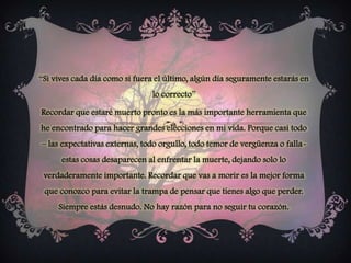 “Si vives cada día como si fuera el último, algún día seguramente estarás en lo correcto”Recordar que estaré muerto pronto es la más importante herramienta que he encontrado para hacer grandes elecciones en mi vida. Porque casi todo – las expectativas externas, todo orgullo, todo temor de vergüenza o falla- estas cosas desaparecen al enfrentar la muerte, dejando solo lo verdaderamente importante. Recordar que vas a morir es la mejor forma que conozco para evitar la trampa de pensar que tienes algo que perder. Siempre estás desnudo. No hay razón para no seguir tu corazón. 