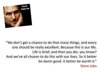 “We don’t get a chance to do that many things, and every
   one should be really excellent. Because this is our life.
                 Life is brief, and then you die, you know?
And we’ve all chosen to do this with our lives. So it better
                      be damn good. It better be worth it.”
                                                   Steve Jobs
 