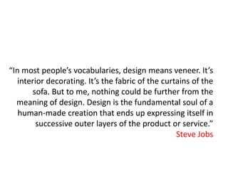 “In most people’s vocabularies, design means veneer. It’s
  interior decorating. It’s the fabric of the curtains of the
      sofa. But to me, nothing could be further from the
  meaning of design. Design is the fundamental soul of a
   human-made creation that ends up expressing itself in
        successive outer layers of the product or service.”
                                                  Steve Jobs
 