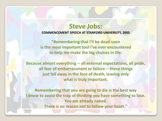 Steve Jobs:COMMENCEMENT SPEECH AT STANFORD UNIVERSITY, 2005 "Remembering that I'll be dead soon is the most important tool I've ever encountered to help me make the big choices in life. Because almost everything -- all external expectations, all pride, all fear of embarrassment or failure -- these things just fall away in the face of death, leaving only what is truly important. Remembering that you are going to die is the best way I know to avoid the trap of thinking you have something to lose. You are already naked. There is no reason not to follow your heart." 