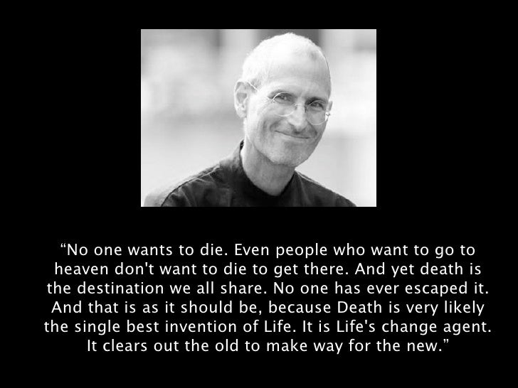 Image result for No one wants to die. Even people who want to go to heaven don’t want to die to get there. And yet death is the destination we all share. No one has ever escaped it. And that is as it should be, because Death is very likely the single best invention of Life. It is Life’s change agent. It clears out the old to make way for the new. Right now the new is you, but someday not too long from now, you will gradually become the old and be cleared away. Sorry to be so dramatic, but it is quite true.