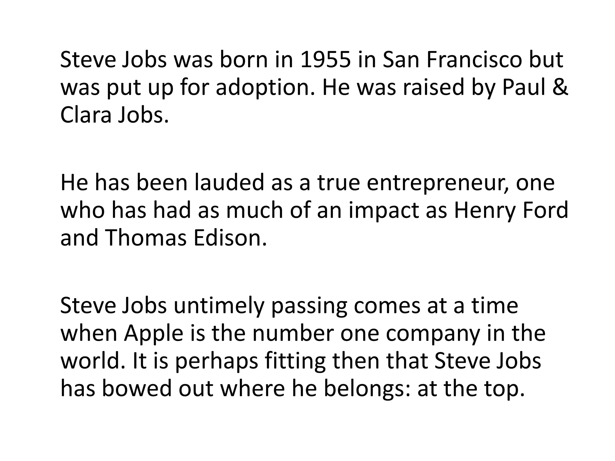Steve Jobs was born in 1955 in San Francisco but was put up for adoption. He was raised by Paul & Clara Jobs. He has been lauded as a true entrepreneur, one who has had as much of an impact as Henry Ford and Thomas Edison. Steve Jobs untimely passing comes at a time when Apple is the number one company in the world. It is perhaps fitting then that Steve Jobs has bowed out where he belongs: at the top.