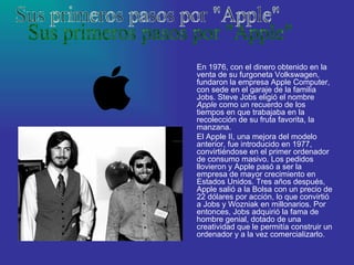 En 1976, con el dinero obtenido en la venta de su furgoneta Volkswagen, fundaron la empresa Apple Computer, con sede en el garaje de la familia Jobs. Steve Jobs eligió el nombre  Apple  como un recuerdo de los tiempos en que trabajaba en la recolección de su fruta favorita, la manzana. El Apple II, una mejora del modelo anterior, fue introducido en 1977, convirtiéndose en el primer ordenador de consumo masivo. Los pedidos llovieron y Apple pasó a ser la empresa de mayor crecimiento en Estados Unidos. Tres años después, Apple salió a la Bolsa con un precio de 22 dólares por acción, lo que convirtió a Jobs y Wozniak en millonarios. Por entonces, Jobs adquirió la fama de hombre genial, dotado de una creatividad que le permitía construir un ordenador y a la vez comercializarlo.  Sus primeros pasos por "Apple" 