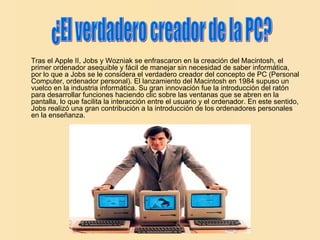 Tras el Apple II, Jobs y Wozniak se enfrascaron en la creación del Macintosh, el primer ordenador asequible y fácil de manejar sin necesidad de saber informática, por lo que a Jobs se le considera el verdadero creador del concepto de PC (Personal Computer, ordenador personal). El lanzamiento del Macintosh en 1984 supuso un vuelco en la industria informática. Su gran innovación fue la introducción del ratón para desarrollar funciones haciendo clic sobre las ventanas que se abren en la pantalla, lo que facilita la interacción entre el usuario y el ordenador. En este sentido, Jobs realizó una gran contribución a la introducción de los ordenadores personales en la enseñanza.   ¿El verdadero creador de la PC? 