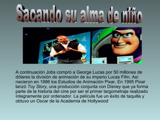 A continuación Jobs compró a George Lucas por 50 millones de dólares la división de animación de su imperio Lucas Film. Así nacieron en 1986 los Estudios de Animación Pixar, En 1995 Pixar lanzó  Toy Story , una producción conjunta con Disney que ya forma parte de la historia del cine por ser el primer largometraje realizado íntegramente por ordenador. La película fue un éxito de taquilla y obtuvo un Oscar de la Academia de Hollywood  Sacando su alma de niño 