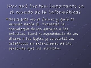 ¿Por qué fue tan importante en el mundo de la informática? Steve Jobs vio el futuro y guió al mundo hacia él. Trasladó la tecnología de los garajes a los bolsillos, llevó el espectáculo de los discos a los bytes y convirtió los artefactos en extensiones de las personas que los utilizan.   