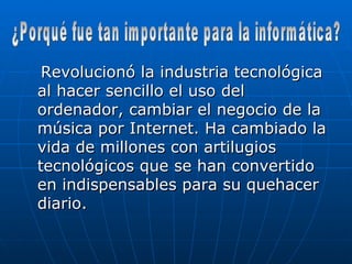 Revolucionó la industria tecnológica al hacer sencillo el uso del ordenador, cambiar el negocio de la música por Internet. Ha cambiado la vida de millones con artilugios tecnológicos que se han convertido en indispensables para su quehacer diario. ¿Porqué fue tan importante para la informática? 