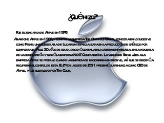¿Qué hizo? Fue el fundador de Apple en 1976  Abandono Apple en 1986,y compro la empresa The Graphics Group, conocida en lo sucesivo como Pixar, una subsidiaria de Lucasfilm especializada en la producción de gráficos por computador. A los 30 años de edad, decidió continuar su carrera empresarial en la industria de la computación y fundó la empresa NeXT Computer Inc.  La vuelta de Steve Jobs a la empresa Apple se produjo cuando la empresa se encontraba en declive, así que se decidió a recuperar el control de esta.  El 24 de agosto de 2011 presentó su renuncia como CEO de Apple, y fue sustituido por Tim Cook. 