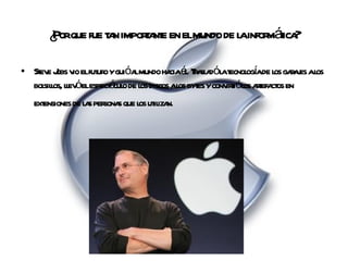 ¿Por que fue tan importante en el mundo de la informática? Steve Jobs vio el futuro y guió al mundo hacia él. Trasladó la tecnología de los garajes a los bolsillos, llevó el espectáculo de los discos a los bytes y convirtió los artefactos en extensiones de las personas que los utilizan.   