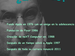 . Fundo Apple en 1976 con un amigo en la adolescencia . Fundación de Pixar 1986 . Creación de neXT Computer en  1988  . Después de un tiempo volvió a Apple 1997 . Después de toda su carrera renunció 2011 