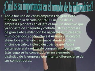Apple fue una de varias empresas de gran éxito fundada en la década de 1970. Fue una de las empresas pioneras en el jefe casual, un directivo que ya no viste de chaqueta y corbata. Otras empresas de gran éxito similar con los aspectos culturales del mismo período son Southwest Airlines y Microsoft. Steve Jobs a menudo caminaba alrededor de la oficina descalzo, incluso después de que Apple perteneciera al ranking de compañías Fortune 500. Este rasgo se ha convertido en un elemento distintivo de la empresa que intenta diferenciarse de sus competidores.  ¿Cuál es su importancia en el mundo de la informática? 