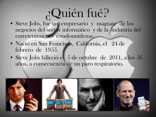 ¿Quién fué? Steve Jobs, fue un empresario y magnate de los negocios del sector informático y de la industria del entretenimiento estadounidense.  Nació en  San Francisco, California, el  24 de febrero de 1955.  Steve Jobs falleció el 5 de octubre de 2011, a los 56 años, a consecuencia de un paro respiratorio.  
