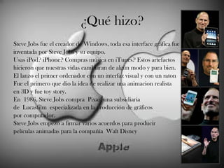 ¿Qué hizo? Steve Jobs fue el creador de Windows, toda esa interface gráfica fue inventada por Steve Jobs y su equipo.  Usas iPod? iPhone? Compras música en iTunes? Estos artefactos hicieron que nuestras vidas cambiaran de algún modo y para bien.  El lanzo el primer ordenador con un interfaz visual y con un raton  Fue el primero que dio la idea de realizar una animacion realista  en 3D y fue toy story. En 1986, Steve Jobs compra Pixar, una subsidiaria de Lucasfilm especializada en la producción de gráficos por computador. Steve Jobs empezó a firmar varios acuerdos para producir películas animadas para la compañía Walt Disney  