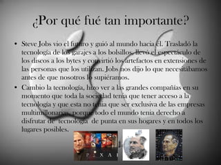 ¿Por qué fué tan importante? Steve Jobs vio el futuro y guió al mundo hacia él. Trasladó la tecnología de los garajes a los bolsillos, llevó el espectáculo de los discos a los bytes y convirtió los artefactos en extensiones de las personas que los utilizan. Jobs nos dijo lo que necesitábamos antes de que nosotros lo supiéramos.  Cambio la tecnología, hizo ver a las grandes compañías en su momento que toda la sociedad tenia que tener acceso a la tecnología y que esta no tenia que ser exclusiva de las empresas multimillonarias, porque todo el mundo tenia derecho a disfrutar de tecnología de punta en sus hogares y en todos los lugares posibles.  