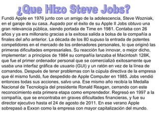 ¿Que Hizo Steve Jobs? Fundó Apple en 1976 junto con un amigo de la adolescencia, Steve Wozniak, en el garaje de su casa. Aupado por el éxito de su Apple II Jobs obtuvo una gran relevancia pública, siendo portada de Time en 1981. Contaba con 26 años y ya era millonario gracias a la exitosa salida a bolsa de la compañía a finales del año anterior. La década de los 80 supuso la entrada de potentes competidores en el mercado de los ordenadores personales, lo que originó las primeras dificultades empresariales. Su reacción fue innovar, o mejor dicho, implementar: a principios de 1984 su compañía lanzaba el Macintosh 128K, que fue el primer ordenador personal que se comercializó exitosamente que usaba una interfaz gráfica de usuario (GUI) y un ratón en vez de la línea de comandos. Después de tener problemas con la cúpula directiva de la empresa que él mismo fundó, fue despedido de Apple Computer en 1985. Jobs vendió entonces todas sus acciones, salvo una. Ese mismo año recibía la Medalla Nacional de Tecnología del presidente Ronald Reagan, cerrando con este reconocimiento esta primera etapa como emprendedor. Regresó en 1997 a la compañía, que se encontraba en graves dificultades financieras, y fue su director ejecutivo hasta el 24 de agosto de 2011. En ese verano Apple sobrepasó a Exxon como la empresa con mayor capitalización del mundo. 